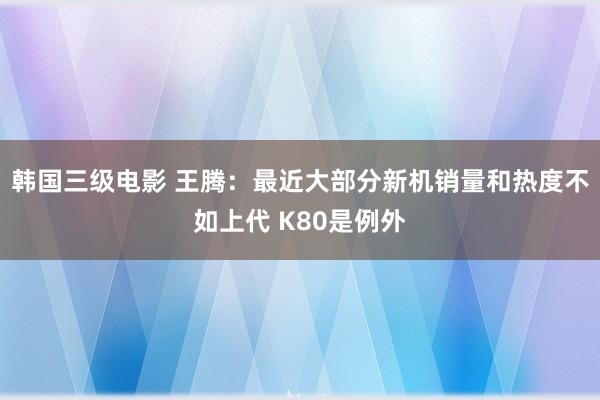 韩国三级电影 王腾：最近大部分新机销量和热度不如上代 K80是例外