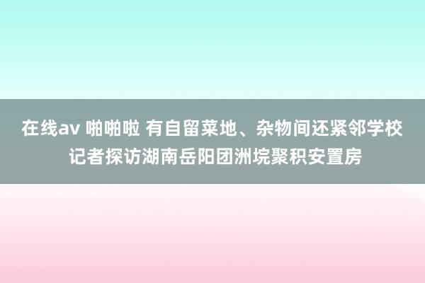 在线av 啪啪啦 有自留菜地、杂物间还紧邻学校 记者探访湖南岳阳团洲垸聚积安置房