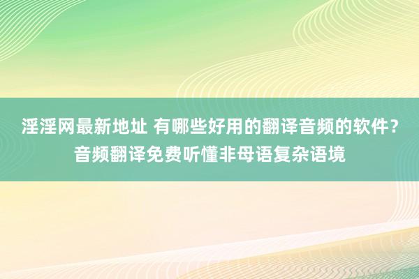 淫淫网最新地址 有哪些好用的翻译音频的软件？音频翻译免费听懂非母语复杂语境