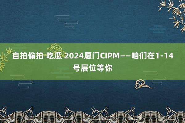 自拍偷拍 吃瓜 2024厦门CIPM——咱们在1-14号展位等你