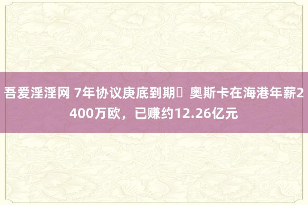 吾爱淫淫网 7年协议庚底到期❗奥斯卡在海港年薪2400万欧，已赚约12.26亿元