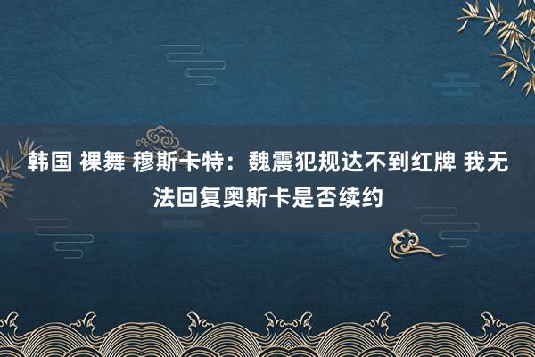 韩国 裸舞 穆斯卡特：魏震犯规达不到红牌 我无法回复奥斯卡是否续约