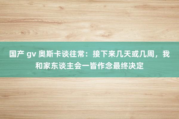 国产 gv 奥斯卡谈往常：接下来几天或几周，我和家东谈主会一皆作念最终决定