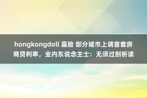 hongkongdoll 露脸 部分城市上调首套房商贷利率，业内东说念主士：无须过剖析读