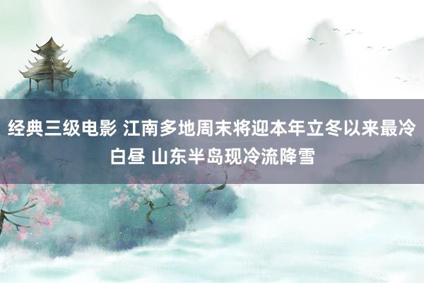 经典三级电影 江南多地周末将迎本年立冬以来最冷白昼 山东半岛现冷流降雪