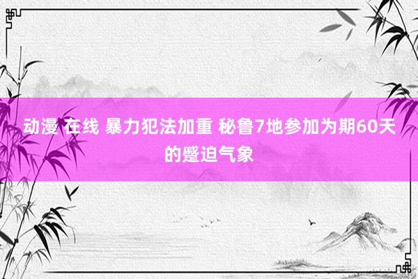 动漫 在线 暴力犯法加重 秘鲁7地参加为期60天的蹙迫气象