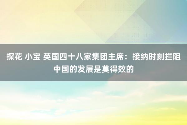 探花 小宝 英国四十八家集团主席：接纳时刻拦阻中国的发展是莫得效的