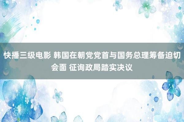 快播三级电影 韩国在朝党党首与国务总理筹备迫切会面 征询政局踏实决议