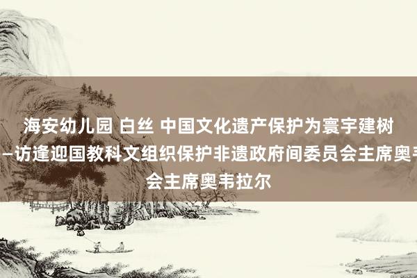 海安幼儿园 白丝 中国文化遗产保护为寰宇建树榜样——访逢迎国教科文组织保护非遗政府间委员会主席奥韦拉尔