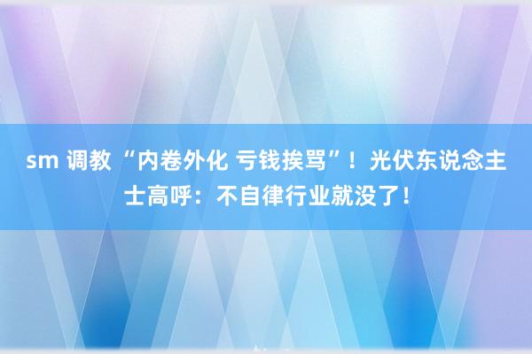 sm 调教 “内卷外化 亏钱挨骂”！光伏东说念主士高呼：不自律行业就没了！