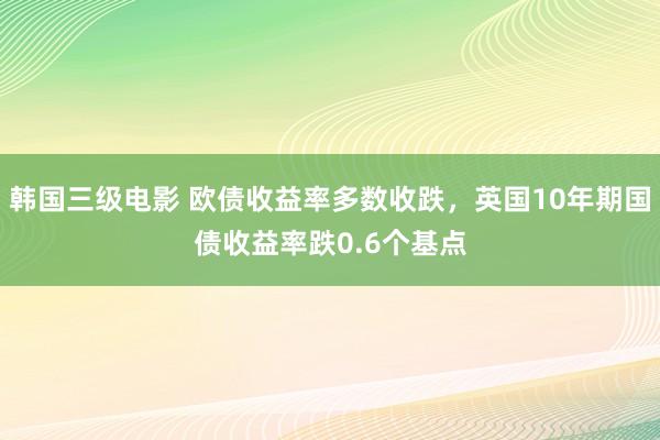 韩国三级电影 欧债收益率多数收跌，英国10年期国债收益率跌0.6个基点