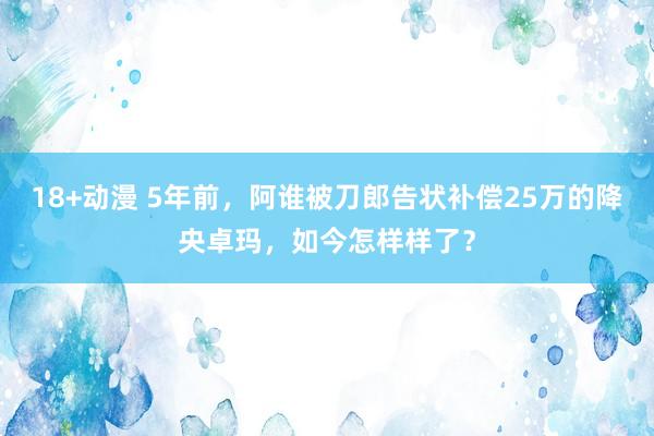 18+动漫 5年前，阿谁被刀郎告状补偿25万的降央卓玛，如今怎样样了？