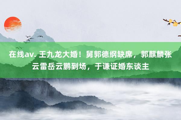 在线av. 王九龙大婚！舅郭德纲缺席，郭麒麟张云雷岳云鹏到场，于谦证婚东谈主