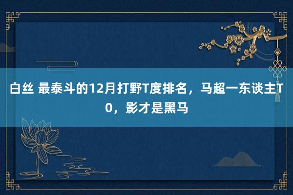 白丝 最泰斗的12月打野T度排名，马超一东谈主T0，影才是黑马