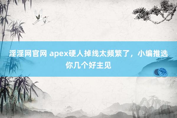 淫淫网官网 apex硬人掉线太频繁了，小编推选你几个好主见