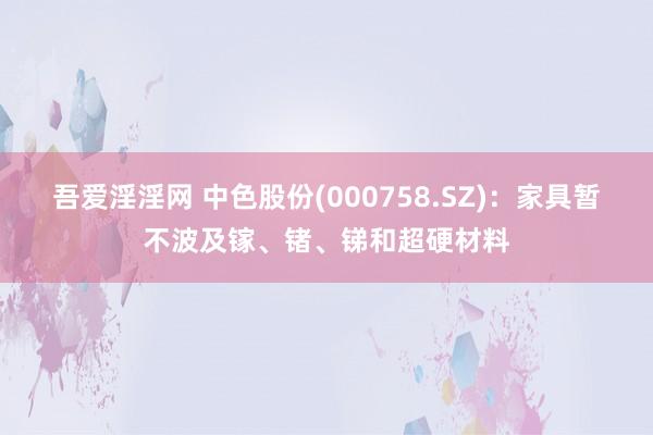 吾爱淫淫网 中色股份(000758.SZ)：家具暂不波及镓、锗、锑和超硬材料