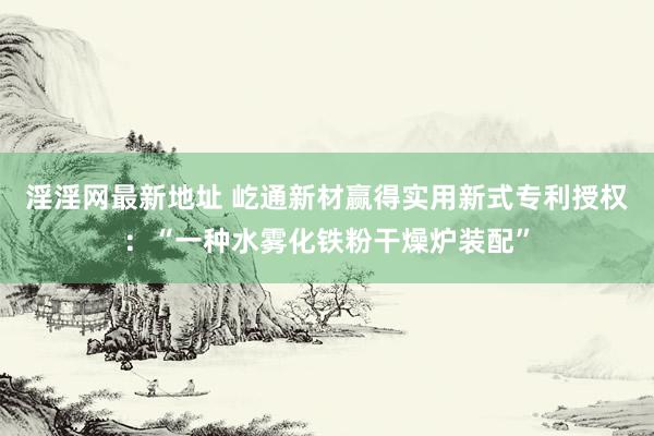 淫淫网最新地址 屹通新材赢得实用新式专利授权：“一种水雾化铁粉干燥炉装配”