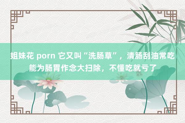 姐妹花 porn 它又叫“洗肠草”，清肠刮油常吃能为肠胃作念大扫除，不懂吃就亏了