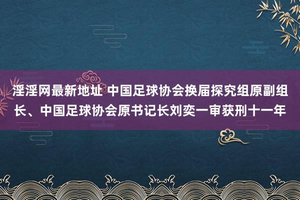 淫淫网最新地址 中国足球协会换届探究组原副组长、中国足球协会原书记长刘奕一审获刑十一年