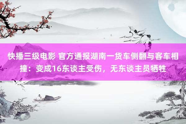 快播三级电影 官方通报湖南一货车侧翻与客车相撞：变成16东谈主受伤，无东谈主员牺牲