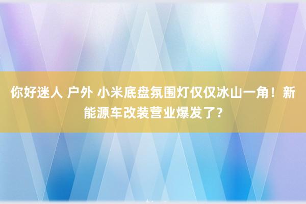 你好迷人 户外 小米底盘氛围灯仅仅冰山一角！新能源车改装营业爆发了？