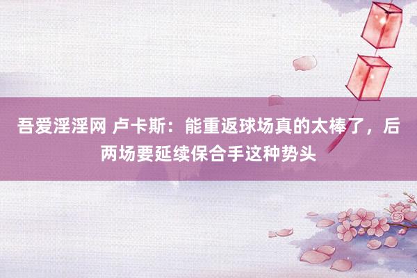 吾爱淫淫网 卢卡斯：能重返球场真的太棒了，后两场要延续保合手这种势头