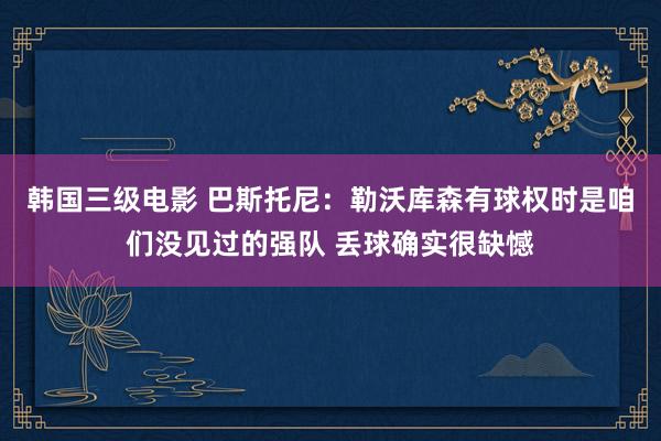 韩国三级电影 巴斯托尼：勒沃库森有球权时是咱们没见过的强队 丢球确实很缺憾