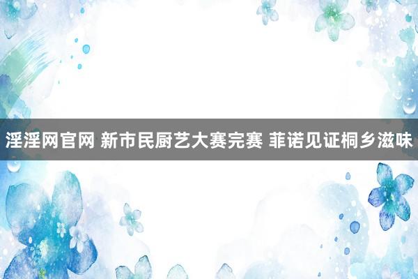 淫淫网官网 新市民厨艺大赛完赛 菲诺见证桐乡滋味