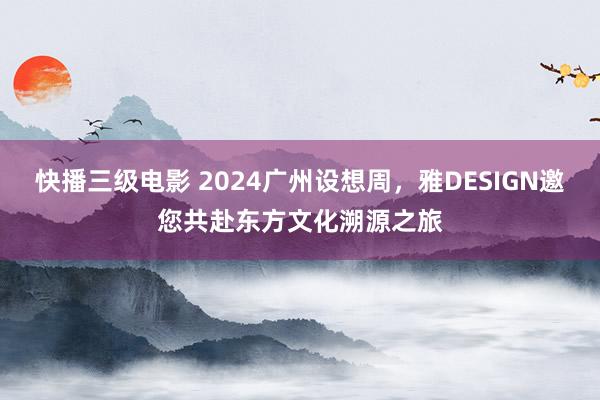 快播三级电影 2024广州设想周，雅DESIGN邀您共赴东方文化溯源之旅