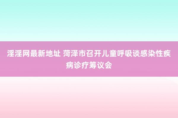 淫淫网最新地址 菏泽市召开儿童呼吸谈感染性疾病诊疗筹议会