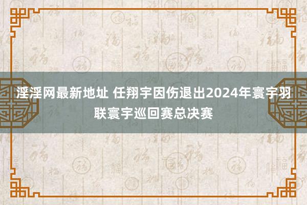 淫淫网最新地址 任翔宇因伤退出2024年寰宇羽联寰宇巡回赛总决赛