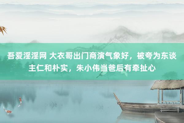 吾爱淫淫网 大衣哥出门商演气象好，被夸为东谈主仁和朴实，朱小伟当爸后有牵扯心