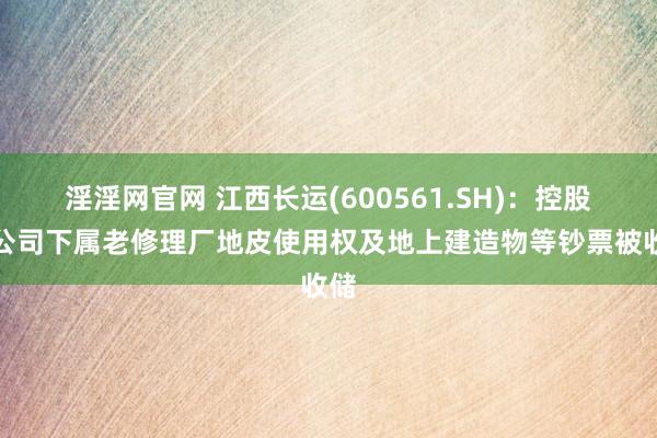 淫淫网官网 江西长运(600561.SH)：控股子公司下属老修理厂地皮使用权及地上建造物等钞票被收储