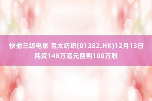 快播三级电影 互太纺织(01382.HK)12月13日耗资148万港元回购100万股