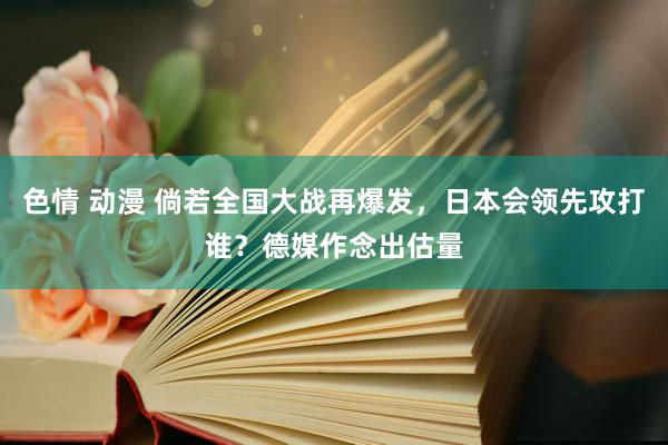 色情 动漫 倘若全国大战再爆发，日本会领先攻打谁？德媒作念出估量