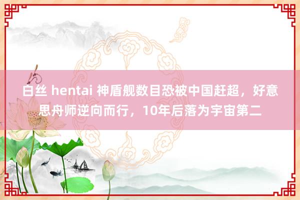 白丝 hentai 神盾舰数目恐被中国赶超，好意思舟师逆向而行，10年后落为宇宙第二