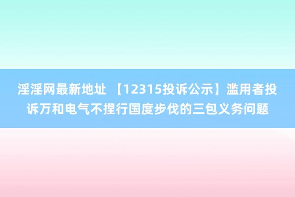 淫淫网最新地址 【12315投诉公示】滥用者投诉万和电气不捏行国度步伐的三包义务问题