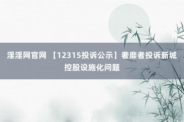 淫淫网官网 【12315投诉公示】奢靡者投诉新城控股设施化问题