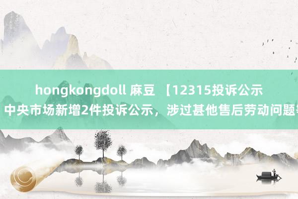 hongkongdoll 麻豆 【12315投诉公示】中央市场新增2件投诉公示，涉过甚他售后劳动问题等