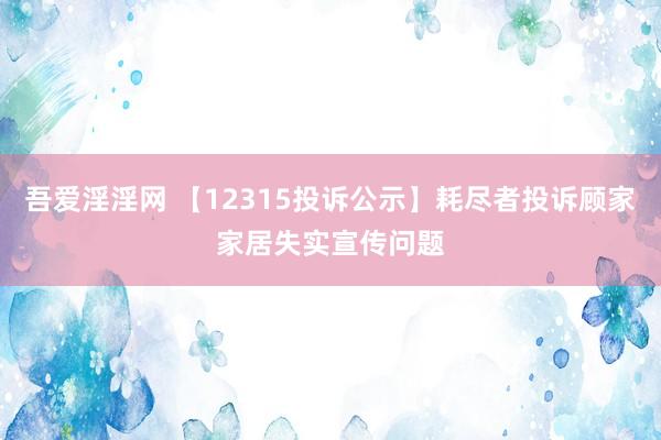 吾爱淫淫网 【12315投诉公示】耗尽者投诉顾家家居失实宣传问题