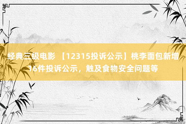 经典三级电影 【12315投诉公示】桃李面包新增16件投诉公示，触及食物安全问题等