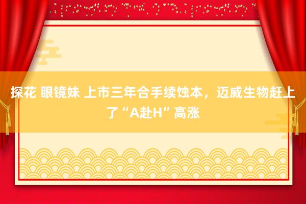 探花 眼镜妹 上市三年合手续蚀本，迈威生物赶上了“A赴H”高涨