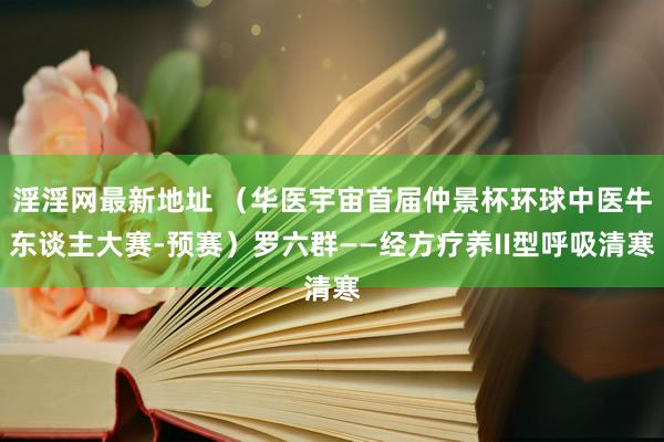 淫淫网最新地址 （华医宇宙首届仲景杯环球中医牛东谈主大赛-预赛）罗六群——经方疗养II型呼吸清寒