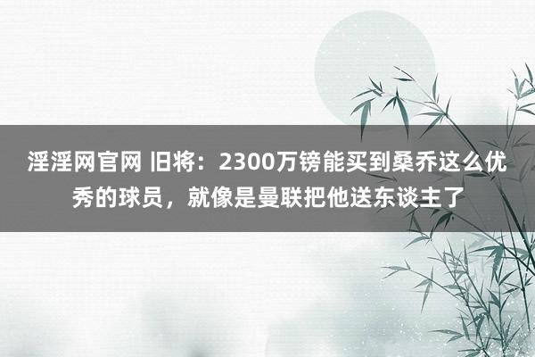 淫淫网官网 旧将：2300万镑能买到桑乔这么优秀的球员，就像是曼联把他送东谈主了