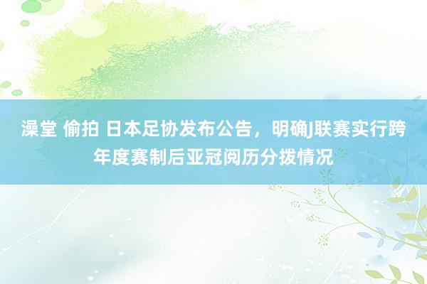 澡堂 偷拍 日本足协发布公告，明确J联赛实行跨年度赛制后亚冠阅历分拨情况