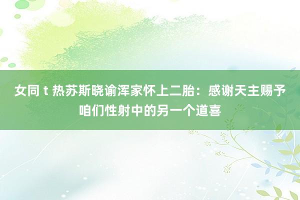 女同 t 热苏斯晓谕浑家怀上二胎：感谢天主赐予咱们性射中的另一个道喜