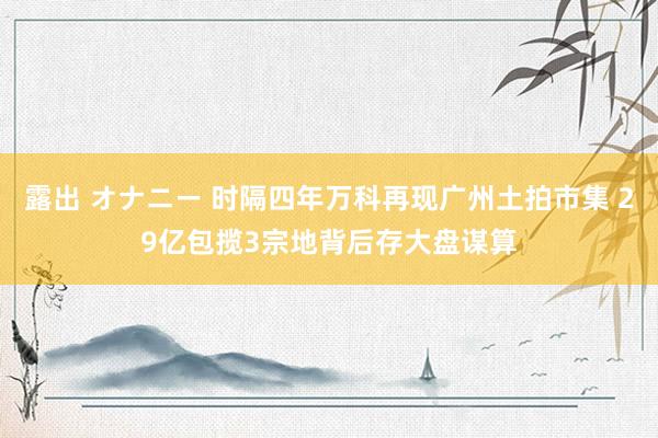 露出 オナニー 时隔四年万科再现广州土拍市集 29亿包揽3宗地背后存大盘谋算