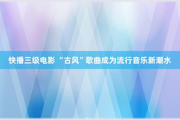 快播三级电影 “古风”歌曲成为流行音乐新潮水