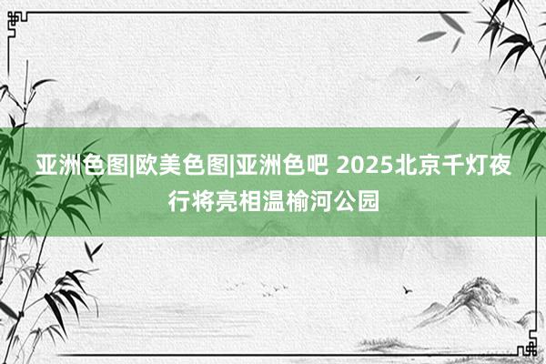 亚洲色图|欧美色图|亚洲色吧 2025北京千灯夜行将亮相温榆河公园