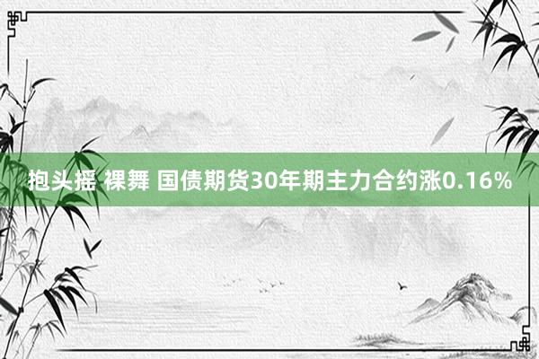 抱头摇 裸舞 国债期货30年期主力合约涨0.16%